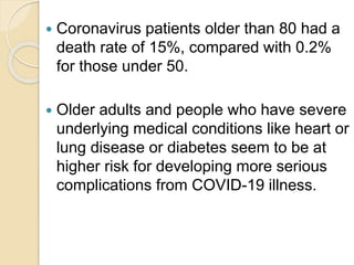  Coronavirus patients older than 80 had a
death rate of 15%, compared with 0.2%
for those under 50.
 Older adults and people who have severe
underlying medical conditions like heart or
lung disease or diabetes seem to be at
higher risk for developing more serious
complications from COVID-19 illness.
 