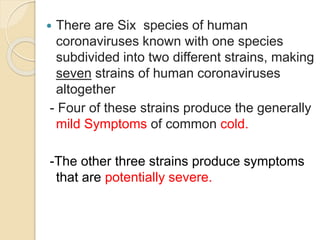  There are Six species of human
coronaviruses known with one species
subdivided into two different strains, making
seven strains of human coronaviruses
altogether
- Four of these strains produce the generally
mild Symptoms of common cold.
-The other three strains produce symptoms
that are potentially severe.
 