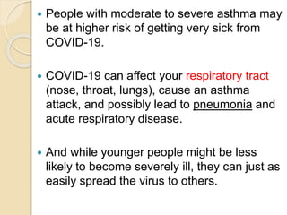  People with moderate to severe asthma may
be at higher risk of getting very sick from
COVID-19.
 COVID-19 can affect your respiratory tract
(nose, throat, lungs), cause an asthma
attack, and possibly lead to pneumonia and
acute respiratory disease.
 And while younger people might be less
likely to become severely ill, they can just as
easily spread the virus to others.
 