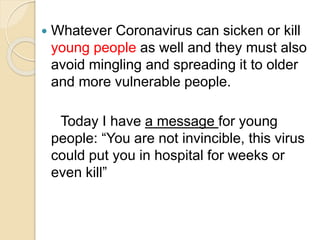  Whatever Coronavirus can sicken or kill
young people as well and they must also
avoid mingling and spreading it to older
and more vulnerable people.
Today I have a message for young
people: “You are not invincible, this virus
could put you in hospital for weeks or
even kill”
 