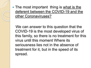  The most important thing is what is the
deferent between the COVID-19 and the
other Coronaviruses?
We can answer to this question that the
COVID-19 is the most developed virus of
this family, so there is no treatment for this
virus until this moment Where its
seriousness lies not in the absence of
treatment for it, but in the speed of its
spread.
 