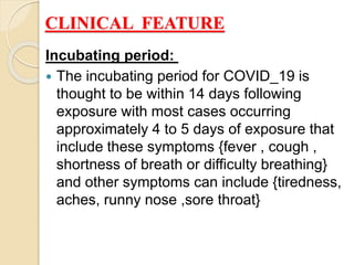 CLINICAL FEATURE
Incubating period:
 The incubating period for COVID_19 is
thought to be within 14 days following
exposure with most cases occurring
approximately 4 to 5 days of exposure that
include these symptoms {fever , cough ,
shortness of breath or difficulty breathing}
and other symptoms can include {tiredness,
aches, runny nose ,sore throat}
 