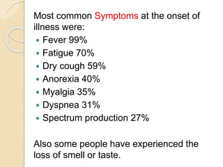 Most common Symptoms at the onset of
illness were:
 Fever 99%
 Fatigue 70%
 Dry cough 59%
 Anorexia 40%
 Myalgia 35%
 Dyspnea 31%
 Spectrum production 27%
Also some people have experienced the
loss of smell or taste.
 