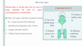 Warningsigns
Warning signs or red flag signs that can assist in
triage, indicating the need for urgent
care/hospitalization, are listed below:
Wa r n i n g s i g n s
 Fever and upper respiratory symptoms lasting
for >5 days and any of the following:
1. Breathlessness/respiratory rate >24/min
2. Oxygen saturation (SpO2 )
3. 110/bpm Systolic blood pressure
E M E R G E N C Y
 