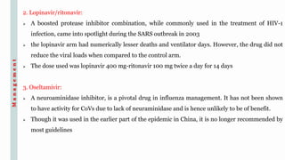 2. Lopinavir/ritonavir:
 A boosted protease inhibitor combination, while commonly used in the treatment of HIV-1
infection, came into spotlight during the SARS outbreak in 2003
 the lopinavir arm had numerically lesser deaths and ventilator days. However, the drug did not
reduce the viral loads when compared to the control arm.
 The dose used was lopinavir 400 mg-ritonavir 100 mg twice a day for 14 days
3. Oseltamivir:
 A neuroaminidase inhibitor, is a pivotal drug in influenza management. It has not been shown
to have activity for CoVs due to lack of neuraminidase and is hence unlikely to be of benefit.
 Though it was used in the earlier part of the epidemic in China, it is no longer recommended by
most guidelines
Management
 