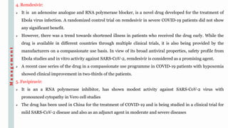 4. Remdesivir:
 It is an adenosine analogue and RNA polymerase blocker, is a novel drug developed for the treatment of
Ebola virus infection. A randomized control trial on remdesivir in severe COVID-19 patients did not show
any significant benefit.
 However, there was a trend towards shortened illness in patients who received the drug early. While the
drug is available in different countries through multiple clinical trials, it is also being provided by the
manufacturers on a compassionate use basis. In view of its broad antiviral properties, safety profile from
Ebola studies and in vitro activity against SARS-CoV-2, remdesivir is considered as a promising agent.
 A recent case series of the drug in a compassionate use programme in COVID-19 patients with hypoxemia
showed clinical improvement in two-thirds of the patients.
5. Favipiravir:
 It is an a RNA polymerase inhibitor, has shown modest activity against SARS-CoV-2 virus with
pronounced cytopathy in Vero cell studies
 The drug has been used in China for the treatment of COVID-19 and is being studied in a clinical trial for
mild SARS-CoV-2 disease and also as an adjunct agent in moderate and severe diseases
Management
 