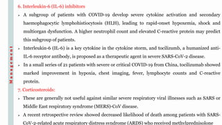 6. Interleukin-6 (IL-6) inhibitors
 A subgroup of patients with COVID-19 develop severe cytokine activation and secondary
haemophagocytic lymphohistiocytosis (HLH), leading to rapid-onset hypoxemia, shock and
multiorgan dysfunction. A higher neutrophil count and elevated C-reactive protein may predict
this subgroup of patients.
 Interleukin-6 (IL-6) is a key cytokine in the cytokine storm, and tocilizumb, a humanized anti-
IL-6 receptor antibody, is proposed as a therapeutic agent in severe SARS-CoV-2 disease.
 In a small series of 21 patients with severe or critical COVID-19 from China, tocilizumab showed
marked improvement in hypoxia, chest imaging, fever, lymphocyte counts and C-reactive
protein.
7. Corticosteroids:
 These are generally not useful against similar severe respiratory viral illnesses such as SARS or
Middle East respiratory syndrome (MERS)-CoV disease.
 A recent retrospective review showed decreased likelihood of death among patients with SARS-
CoV-2-related acute respiratory distress syndrome (ARDS) who received methylprednisolone
Management
 