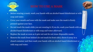 ● Before wearing a mask, wash your hands with an alcohol-based disinfectant or with
soap and water.
● Cover your mouth and nose with the mask and make sure the mask is firmly
pressed against your face.
● Do not touch the mask while you are wearing it; if you do, wash your hands with an
alcohol-based disinfectant or with soap and water afterward.
● Replace the mask as soon as it gets wet and do not reuse disposable masks.
● Remove the mask from behind (do not touch its front side); throw it away in a
closed container and then wash your hands with an alcohol-based disinfectant or
with soap and water.
HOW TO USE A MASK
 