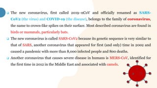  The new coronavirus, first called 2019–nCoV and officially renamed as SARS-
CoV2 (the virus) and COVID-19 (the disease), belongs to the family of coronavirus,
the name to crown-like spikes on their surface. Most described coronavirus are found in
birds or mammals, particularly bats.
 The new coronavirus is called SARS-CoV2 because its genetic sequence is very similar to
that of SARS, another coronavirus that appeared for first (and only) time in 2002 and
caused a pandemic with more than 8,000 infected people and 800 deaths.
 Another coronavirus that causes severe disease in humans is MERS-CoV, identified for
the first time in 2012 in the Middle East and associated with camels.
 