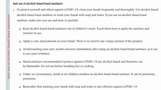 Safe use of alcohol-based hand sanitizers
 To protect yourself and others against COVID-19, clean your hands frequently and thoroughly. Use alcohol-based
alcohol-based hand sanitizer or wash your hands with soap and water. If you use an alcohol-based hand
sanitizer, make sure you use and store it carefully.
 Keep alcohol-based hand sanitizers out of children’s reach. Teach them how to apply the sanitizer and
monitor its use.
 Apply a coin-sized amount on your hands. There is no need to use a large amount of the product.
 Avoid touching your eyes, mouth and nose immediately after using an alcohol-based hand sanitizer, as it can
it can cause irritation.
 Hand sanitizers recommended to protect against COVID-19 are alcohol-based and therefore can
be flammable. Do not use before handling fire or cooking.
 Under no circumstance, drink or let children swallow an alcohol-based hand sanitizer. It can be poisonous.
poisonous.
 Remember that washing your hands with soap and water is also effective against COVID-19.
Safeuseofalcohol-basedhandsanitizers
 