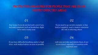 PROTECTIVE MEASURES FOR PEOPLE THAT ARE IN OR
VISITED INFECTED AREAS
01 02
Stay home if you do not feel well, even if you
feel mild symptoms such as headaches, slight
fever and a runny nose
If you need to go out (for example, to buy
food or supplies), wear a mask to minimize
the risk of infecting others
03 04
If you have difficulty breathing and/or a high
fever, seek medical advice as soon as possible
Call your provider and inform them of any
recent travel, especially to countries with
reported cases
 