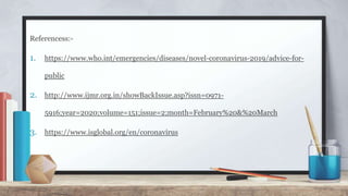 Referencess:-
1. https://www.who.int/emergencies/diseases/novel-coronavirus-2019/advice-for-
public
2. http://www.ijmr.org.in/showBackIssue.asp?issn=0971-
5916;year=2020;volume=151;issue=2;month=February%20&%20March
3. https://www.isglobal.org/en/coronavirus
 