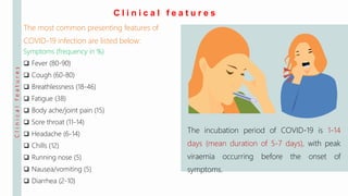 Clinicalfeatures
C l i n i c a l f e a t u r e s
The incubation period of COVID-19 is 1-14
days (mean duration of 5-7 days), with peak
viraemia occurring before the onset of
symptoms.
The most common presenting features of
COVID-19 infection are listed below:
Symptoms (frequency in %)
 Fever (80-90)
 Cough (60-80)
 Breathlessness (18-46)
 Fatigue (38)
 Body ache/joint pain (15)
 Sore throat (11-14)
 Headache (6-14)
 Chills (12)
 Running nose (5)
 Nausea/vomiting (5)
 Diarrhea (2-10)
 