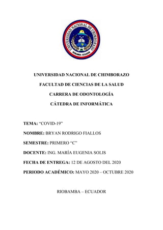 UNIVERSIDAD NACIONAL DE CHIMBORAZO
FACULTAD DE CIENCIAS DE LA SALUD
CARRERA DE ODONTOLOGÍA
CÁTEDRA DE INFORMÁTICA
TEMA: “COVID-19”
NOMBRE: BRYAN RODRIGO FIALLOS
SEMESTRE: PRIMERO “C”
DOCENTE: ING. MARÍA EUGENIA SOLIS
FECHA DE ENTREGA: 12 DE AGOSTO DEL 2020
PERIODO ACADÉMICO: MAYO 2020 – OCTUBRE 2020
RIOBAMBA – ECUADOR
 