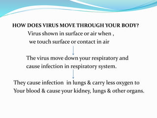 HOW DOES VIRUS MOVE THROUGH YOUR BODY?
Virus shown in surface or air when ,
we touch surface or contact in air
The virus move down your respiratory and
cause infection in respiratory system.
They cause infection in lungs & carry less oxygen to
Your blood & cause your kidney, lungs & other organs.
 