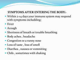 SYMPTOMS AFTER ENTERING THE BODY:-
 Within 2-14 days your immune system may respond
with symptoms includding:
 Fever
 Acough
 Shortness of breath or trouble breathing
 Body aches , headache
 Congestion or a runny nose
 Loss of taste , loss of smell
 Diarrhea , nausea or vommiting
 Chils , sometimes with shaking
 