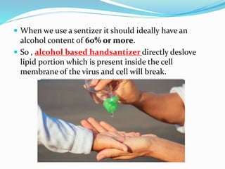  When we use a sentizer it should ideally have an
alcohol content of 60% or more.
 So , alcohol based handsantizer directly deslove
lipid portion which is present inside the cell
membrane of the virus and cell will break.
 
