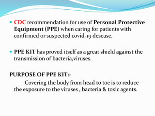  CDC recommendation for use of Personal Protective
Equipment (PPE) when caring for patients with
confirmed or suspected covid-19 desease.
 PPE KIT has proved itself as a great shield against the
transmission of bacteria,viruses.
PURPOSE OF PPE KIT:-
Covering the body from head to toe is to reduce
the exposure to the viruses , bacteria & toxic agents.
 