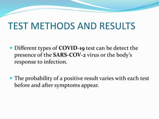 TEST METHODS AND RESULTS
 Different types of COVID-19 test can be detect the
presence of the SARS-COV-2 virus or the body’s
response to infection.
 The probability of a positive result varies with each test
before and after symptoms appear.
 