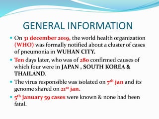GENERAL INFORMATION
 On 31 december 2019, the world health organization
(WHO) was formally notified about a cluster of cases
of pneumonia in WUHAN CITY.
 Ten days later, who was of 280 confirmed causes of
which four were in JAPAN , SOUTH KOREA &
THAILAND.
 The virus responsible was isolated on 7th jan and its
genome shared on 21st jan.
 5th january 59 cases were known & none had been
fatal.
 