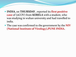  INDIA, on THURSDAY , reported its first positive
case of (nCOV) from KERELA with a student, who
was studying in wuhan university and had travelled to
india.
 The case was confirmed to the government by the NIV
(National Institute of Virology),PUNE INDIA.
 