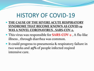 HISTORY OF COVID-19
 THE CAUSE OF THE SEVERE ACUTE RESPIRATORY
SYNDROME THAT BECOME KNOWN AS COVID-19
WAS A NOVEL CORONAVIRUS , SARS-COV-2.
 This virus was responsible for SARS-COV-2 , A flu-like
illness , through diarrhea was common.
 It could progress to pneumonia & respiratory failure in
two weeks and 25% of people infected reqired
intensive care.
 