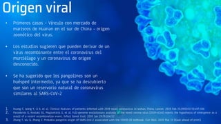 Origen viral
• Primeros casos – Vínculo con mercado de
mariscos de Huanan en el sur de China - origen
zoonótico del virus.
• Los estudios sugieren que pueden derivar de un
virus recombinante entre el coronavirus del
murciélago y un coronavirus de origen
desconocido.
• Se ha sugerido que los pangolines son un
huésped intermedio, ya que se ha descubierto
que son un reservorio natural de coronavirus
similares al SARS-CoV-2
1. Huang C, Wang Y, Li X, et al. Clinical features of patients infected with 2019 novel coronavirus in Wuhan, China. Lancet. 2020 Feb 15;395(10223):497-506
2. Paraskevis D, Kostaki EG, Magiorkinis G, et al. Full-genome evolutionary analysis of the novel corona virus (2019-nCoV) rejects the hypothesis of emergence as a
result of a recent recombination event. Infect Genet Evol. 2020 Jan 29;79:104212
3. Zhang T, Wu Q, Zhang Z. Probable pangolin origin of SARS-CoV-2 associated with the COVID-19 outbreak. Curr Biol. 2020 Mar 13 [Epub ahead of print].
 