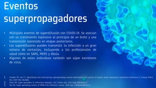 Eventos
superpropagadores
• Múltiples eventos de superdifusión con COVID-19. Se asocian
con un crecimiento explosivo al principio de un brote y una
transmisión sostenida en etapas posteriores.
• Los superdifusores pueden transmitir la infección a un gran
número de contactos, incluyendo a los profesionales de
salud como en SARS, MERS y ébola.
• Algunos de estos individuos también son súper excretores
de virus.
1. Frieden TR, Lee CT. Identifying and interrupting superspreading events-implications for control of severe acute respiratory syndrome coronavirus 2. Emerg Infect
Dis. 2020 Mar 18;26(6).
2. Stein RA. Super-spreaders in infectious diseases. Int J Infect Dis. 2011 Aug;15(8):e510-3.
3. Hui DS. Super-spreading events of MERS-CoV infection. Lancet. 2016 Sep 3;388(10048):942-3.
 