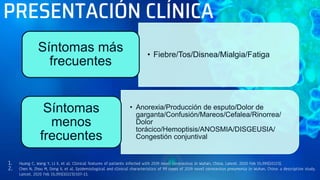 PRESENTACIÓN CLÍNICA
1. Huang C, Wang Y, Li X, et al. Clinical features of patients infected with 2019 novel coronavirus in Wuhan, China. Lancet. 2020 Feb 15;395(10223).
2. Chen N, Zhou M, Dong X, et al. Epidemiological and clinical characteristics of 99 cases of 2019 novel coronavirus pneumonia in Wuhan, China: a descriptive study.
Lancet. 2020 Feb 15;395(10223):507-13.
• Fiebre/Tos/Disnea/Mialgia/Fatiga
Síntomas más
frecuentes
• Anorexia/Producción de esputo/Dolor de
garganta/Confusión/Mareos/Cefalea/Rinorrea/
Dolor
torácico/Hemoptisis/ANOSMIA/DISGEUSIA/
Congestión conjuntival
Síntomas
menos
frecuentes
 