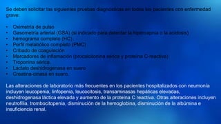 Se deben solicitar las siguientes pruebas diagnósticas en todos los pacientes con enfermedad
grave:
• Oximetría de pulso
• Gasometría arterial (GSA) (si indicado para detectar la hipercapnia o la acidosis)
• hemograma completo (HC)
• Perfil metabólico completo (PMC)
• Cribado de coagulación
• Marcadores de inflamación (procalcitonina sérica y proteína C-reactiva)
• Troponina sérica.
• Lactato deshidrogenasa en suero
• Creatina-cinasa en suero.
Las alteraciones de laboratorio más frecuentes en los pacientes hospitalizados con neumonía
incluyen leucopenia, linfopenia, leucocitosis, transaminasas hepáticas elevadas,
deshidrogenasa láctica elevada y aumento de la proteína C reactiva. Otras alteraciones incluyen
neutrofilia, trombocitopenia, disminución de la hemoglobina, disminución de la albúmina e
insuficiencia renal.
 