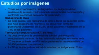 • Todos los procedimientos de diagnóstico por imágenes deben
realizarse de acuerdo con los procedimientos locales de prevención y
control de infecciones para evitar la transmisión.
Radiografía de tórax
• Se debe solicitar una radiografía de tórax a todos los pacientes en los
que haya sospecha de neumonía. Se encuentran infiltrados
pulmonares unilaterales en el 25% de los pacientes y bilaterales en el
75% de los pacientes.
Tomografía computarizada (CT) de tórax.
• Se debe considerar la posibilidad de solicitar una tomografía
computarizada de tórax. Se han informado hallazgos anormales en la
TC de tórax en hasta un 97% de los pacientes en un metaanálisis de
50,466 pacientes hospitalizados.
• La TC es la principal modalidad de estudios por imágenes en China.
 