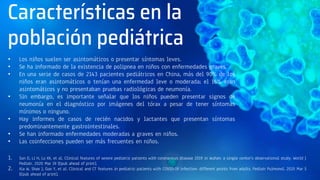 Características en la
población pediátrica
• Los niños suelen ser asintomáticos o presentar síntomas leves.
• Se ha informado de la existencia de polipnea en niños con enfermedades graves.
• En una serie de casos de 2143 pacientes pediátricos en China, más del 90% de los
niños eran asintomáticos o tenían una enfermedad leve o moderada; el 16% eran
asintomáticos y no presentaban pruebas radiológicas de neumonía.
• Sin embargo, es importante señalar que los niños pueden presentar signos de
neumonía en el diagnóstico por imágenes del tórax a pesar de tener síntomas
mínimos o ninguno.
• Hay informes de casos de recién nacidos y lactantes que presentan síntomas
predominantemente gastrointestinales.
• Se han informado enfermedades moderadas a graves en niños.
• Las coinfecciones pueden ser más frecuentes en niños.
1. Sun D, Li H, Lu XX, et al. Clinical features of severe pediatric patients with coronavirus disease 2019 in Wuhan: a single center's observational study. World J
Pediatr. 2020 Mar 19 [Epub ahead of print].
2. Xia W, Shao J, Guo Y, et al. Clinical and CT features in pediatric patients with COVID-19 infection: different points from adults. Pediatr Pulmonol. 2020 Mar 5
[Epub ahead of print].
 