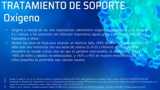 TRATAMIENTO DE SOPORTE
• Oxígeno y manejo de las vías respiratorias: administrar oxígeno suplementario a un ritmo de
5 L/ minuto a los pacientes con infección respiratoria aguda grave y dificultad respiratoria,
hipoxemia o shock.
• Ajustar las tasas de flujo para alcanzar un objetivo SpO₂ ≥94% durante la reanimación.[5] Se
debe usar una mascarilla con una bolsa de reserva (a 10-15 L/minuto) si el paciente se
encuentra en estado crítico. Una vez que el paciente está estable, el objetivo de SpO₂ es
>90% en niños y adultos no embarazadas, y ≥92% a 95% en mujeres embarazadas. En los
niños pequeños es preferible usar cánulas nasales.
1. Huang C, Wang Y, Li X, et al. Clinical features of patients infected with 2019 novel coronavirus in Wuhan, China. Lancet. 2020 Feb 15;395(10223):497-506
2. Paraskevis D, Kostaki EG, Magiorkinis G, et al. Full-genome evolutionary analysis of the novel corona virus (2019-nCoV) rejects the hypothesis of emergence as a
result of a recent recombination event. Infect Genet Evol. 2020 Jan 29;79:104212
3. Zhang T, Wu Q, Zhang Z. Probable pangolin origin of SARS-CoV-2 associated with the COVID-19 outbreak. Curr Biol. 2020 Mar 13 [Epub ahead of print].
Oxígeno
 