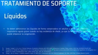 TRATAMIENTO DE SOPORTE
• Se deben administrar los líquidos de forma conservadora en adultos y niños con infección
respiratoria aguda grave cuando no hay evidencia de shock, ya que la rehidratación agresiva
puede empeorar la oxigenación.
1. Huang C, Wang Y, Li X, et al. Clinical features of patients infected with 2019 novel coronavirus in Wuhan, China. Lancet. 2020 Feb 15;395(10223):497-506
2. Paraskevis D, Kostaki EG, Magiorkinis G, et al. Full-genome evolutionary analysis of the novel corona virus (2019-nCoV) rejects the hypothesis of emergence as a
result of a recent recombination event. Infect Genet Evol. 2020 Jan 29;79:104212
3. Zhang T, Wu Q, Zhang Z. Probable pangolin origin of SARS-CoV-2 associated with the COVID-19 outbreak. Curr Biol. 2020 Mar 13 [Epub ahead of print].
Líquidos
 