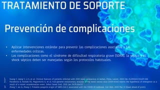 TRATAMIENTO DE SOPORTE
• Aplicar intervenciones estándar para prevenir las complicaciones asociadas a las
enfermedades críticas.
• Las complicaciones como el síndrome de dificultad respiratoria grave (SDRA), la sepsis y el
shock séptico deben ser manejadas según los protocolos habituales.
1. Huang C, Wang Y, Li X, et al. Clinical features of patients infected with 2019 novel coronavirus in Wuhan, China. Lancet. 2020 Feb 15;395(10223):497-506
2. Paraskevis D, Kostaki EG, Magiorkinis G, et al. Full-genome evolutionary analysis of the novel corona virus (2019-nCoV) rejects the hypothesis of emergence as a
result of a recent recombination event. Infect Genet Evol. 2020 Jan 29;79:104212
3. Zhang T, Wu Q, Zhang Z. Probable pangolin origin of SARS-CoV-2 associated with the COVID-19 outbreak. Curr Biol. 2020 Mar 13 [Epub ahead of print].
Prevención de complicaciones
 