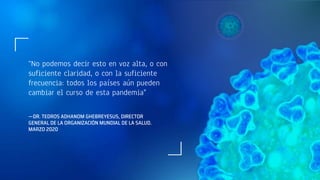 —DR. TEDROS ADHANOM GHEBREYESUS, DIRECTOR
GENERAL DE LA ORGANIZACIÓN MUNDIAL DE LA SALUD.
MARZO 2020
“No podemos decir esto en voz alta, o con
suficiente claridad, o con la suficiente
frecuencia: todos los países aún pueden
cambiar el curso de esta pandemia"
 