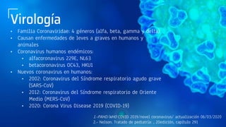 Virología
• Familia Coronaviridae: 4 géneros (alfa, beta, gamma y delta)
• Causan enfermedades de leves a graves en humanos y
animales
• Coronavirus humanos endémicos:
• alfacoronavirus 229E, NL63
• betacoronavirus OC43, HKU1
• Nuevos coronavirus en humanos:
• 2002: Coronavirus del Síndrome respiratorio agudo grave
(SARS-CoV)
• 2012: Coronavirus del Síndrome respiratorio de Oriente
Medio (MERS-CoV)
• 2020: Corona Virus Disease 2019 (COVID-19)
1.-PAHO/WHO COVID 2019/novel coronavirus/ actualización 06/03/2020
2.- Nelson. Tratado de pediatría: , 20edición, capítulo 291
 