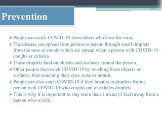 Prevention
People can catch COVID-19 from others who have the virus.
The disease can spread from person to person through small droplets
from the nose or mouth which are spread when a person with COVID-19
coughs or exhales.
These droplets land on objects and surfaces around the person.
Other people then catch COVID-19 by touching these objects or
surfaces, then touching their eyes, nose or mouth.
People can also catch COVID-19 if they breathe in droplets from a
person with COVID-19 who coughs out or exhales droplets.
This is why it is important to stay more than 1 meter (3 feet) away from a
person who is sick.
 