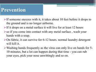 Prevention
If someone sneezes with it, it takes about 10 feet before it drops to
the ground and is no longer airborne.
If it drops on a metal surface it will live for at least 12 hours
so if you come into contact with any metal surface , wash your
hands with a soap.
On fabric, it can survive for 6-12 hours. normal laundry detergent
will kill it.
Washing hands frequently as the virus can only live on hands for 5-
10 minutes, but a lot can happen during that time - you can rub
your eyes, pick your nose unwittingly and so on.
 