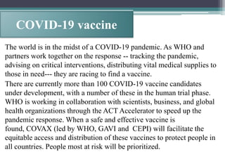 COVID-19 vaccine
The world is in the midst of a COVID-19 pandemic. As WHO and
partners work together on the response -- tracking the pandemic,
advising on critical interventions, distributing vital medical supplies to
those in need--- they are racing to find a vaccine.
There are currently more than 100 COVID-19 vaccine candidates
under development, with a number of these in the human trial phase.
WHO is working in collaboration with scientists, business, and global
health organizations through the ACT Accelerator to speed up the
pandemic response. When a safe and effective vaccine is
found, COVAX (led by WHO, GAVI and CEPI) will facilitate the
equitable access and distribution of these vaccines to protect people in
all countries. People most at risk will be prioritized.
 
