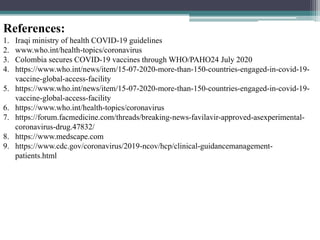 References:
1. Iraqi ministry of health COVID-19 guidelines
2. www.who.int/health-topics/coronavirus
3. Colombia secures COVID-19 vaccines through WHO/PAHO24 July 2020
4. https://www.who.int/news/item/15-07-2020-more-than-150-countries-engaged-in-covid-19-
vaccine-global-access-facility
5. https://www.who.int/news/item/15-07-2020-more-than-150-countries-engaged-in-covid-19-
vaccine-global-access-facility
6. https://www.who.int/health-topics/coronavirus
7. https://forum.facmedicine.com/threads/breaking-news-favilavir-approved-asexperimental-
coronavirus-drug.47832/
8. https://www.medscape.com
9. https://www.cdc.gov/coronavirus/2019-ncov/hcp/clinical-guidancemanagement-
patients.html
 
