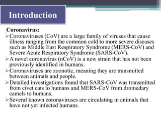 Introduction
Coronavirus:
Coronaviruses (CoV) are a large family of viruses that cause
illness ranging from the common cold to more severe diseases
such as Middle East Respiratory Syndrome (MERS-CoV) and
Severe Acute Respiratory Syndrome (SARS-CoV).
A novel coronavirus (nCoV) is a new strain that has not been
previously identified in humans.
Coronaviruses are zoonotic, meaning they are transmitted
between animals and people.
Detailed investigations found that SARS-CoV was transmitted
from civet cats to humans and MERS-CoV from dromedary
camels to humans.
Several known coronaviruses are circulating in animals that
have not yet infected humans.
 