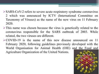 SARS-CoV-2 refers to severe acute respiratory syndrome coronavirus
2 which was announced by ICTV (International Committee on
Taxonomy of Viruses) as the name of the new virus on 11 February
2020.
This name was chosen because the virus is genetically related to the
coronavirus responsible for the SARS outbreak of 2003. While
related, the two viruses are different.
COVID-19 is the name of this new disease announced on 11
February 2020, following guidelines previously developed with the
World Organisation for Animal Health (OIE) and the Food and
Agriculture Organization of the United Nations.
 
