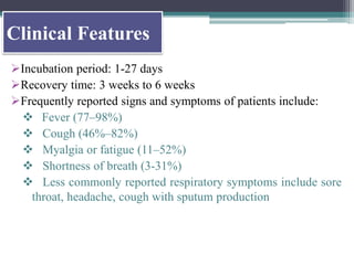 Clinical Features
Incubation period: 1-27 days
Recovery time: 3 weeks to 6 weeks
Frequently reported signs and symptoms of patients include:
 Fever (77–98%)
 Cough (46%–82%)
 Myalgia or fatigue (11–52%)
 Shortness of breath (3-31%)
 Less commonly reported respiratory symptoms include sore
throat, headache, cough with sputum production
 