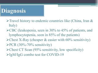 Diagnosis
Travel history to endemic countries like (China, Iran &
Italy)
CBC (leukopenia, seen in 30% to 45% of patients, and
lymphocytopenia, seen in 85% of the patients)
Chest X-Ray (cheaper & easier with 60% sensitivity)
PCR (30%-70% sensitivity)
Chest CT Scan (95% sensitivity, low specificity)
IgM/IgG combo test for COVID-19
 