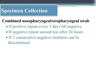Specimen Collection
Combined nasopharyngeal/oropharyngeal swab
If positive repeat every 3 days till negative
If negative repeat second test after 24 hours
If 2 consecutive negative isolation can be
discontinued
 