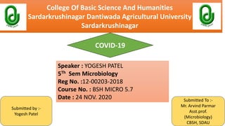College Of Basic Science And Humanities
Sardarkrushinagar Dantiwada Agricultural University
Sardarkrushinagar
COVID-19
Submitted by :-
Yogesh Patel
Submitted To :-
Mr. Arvind Parmar
Asst.prof.
(Microbiology)
CBSH, SDAU
Speaker : YOGESH PATEL
5Th Sem Microbiology
Reg No. :12-00203-2018
Course No. : BSH MICRO 5.7
Date : 24 NOV. 2020
 
