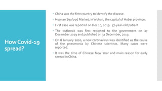 HowCovid-19
spread?
 China was the first country to identify the disease.
 Huanan Seafood Market, inWuhan, the capital of Hubei province.
 First case was reported on Dec 10, 2019. 57-year-old patient.
 The outbreak was first reported to the government on 27
December 2019 and published on 31 December, 2019.
 On 8 January 2020, a new coronavirus was identified as the cause
of the pneumonia by Chinese scientists. Many cases were
reported.
 It was the time of Chinese New Year and main reason for early
spread in China.
 