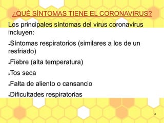 3
¿QUÉ SÍNTOMAS TIENE EL CORONAVIRUS?
Los principales síntomas del virus coronavirus
incluyen:
●Síntomas respiratorios (similares a los de un
resfriado)
●Fiebre (alta temperatura)
●Tos seca
●Falta de aliento o cansancio
●Dificultades respiratorias
 