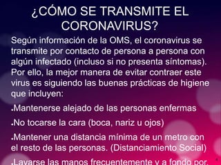 4
¿CÓMO SE TRANSMITE EL
CORONAVIRUS?
Según información de la OMS, el coronavirus se
transmite por contacto de persona a persona con
algún infectado (incluso si no presenta síntomas).
Por ello, la mejor manera de evitar contraer este
virus es siguiendo las buenas prácticas de higiene
que incluyen:
●Mantenerse alejado de las personas enfermas
●No tocarse la cara (boca, nariz u ojos)
●Mantener una distancia mínima de un metro con
el resto de las personas. (Distanciamiento Social)
 